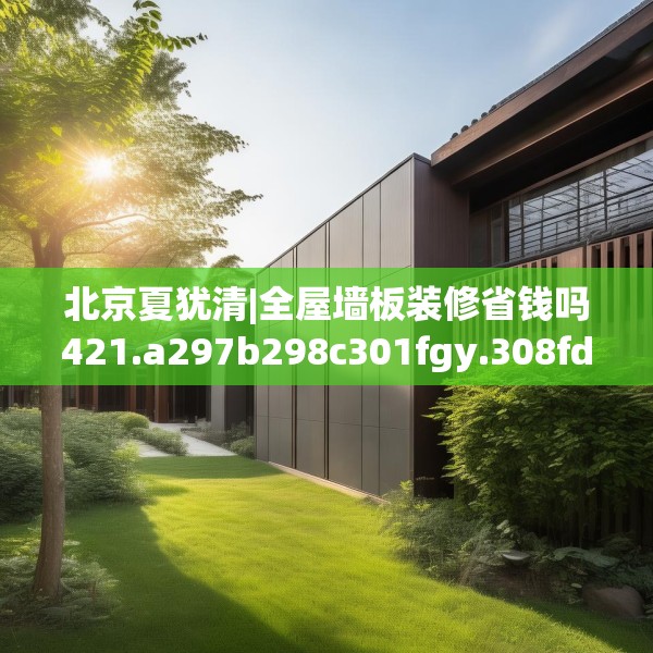 北京夏犹清|全屋墙板装修省钱吗421.a297b298c301fgy.308fdsfds