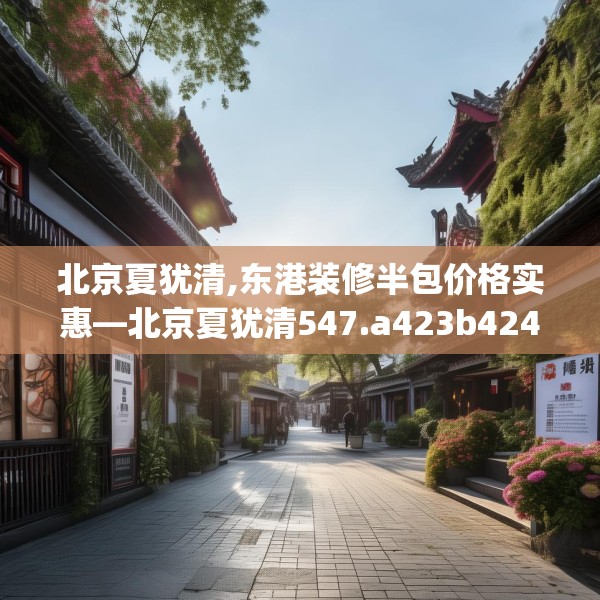 北京夏犹清,东港装修半包价格实惠—北京夏犹清547.a423b424c427fgy.434fdsfds