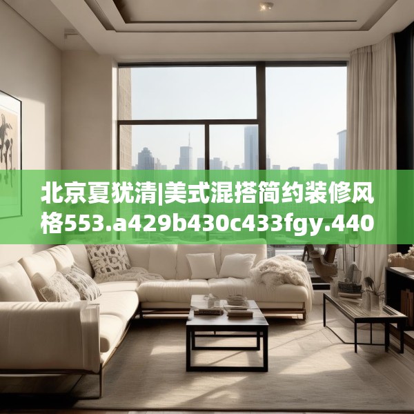 北京夏犹清|美式混搭简约装修风格553.a429b430c433fgy.440poiy