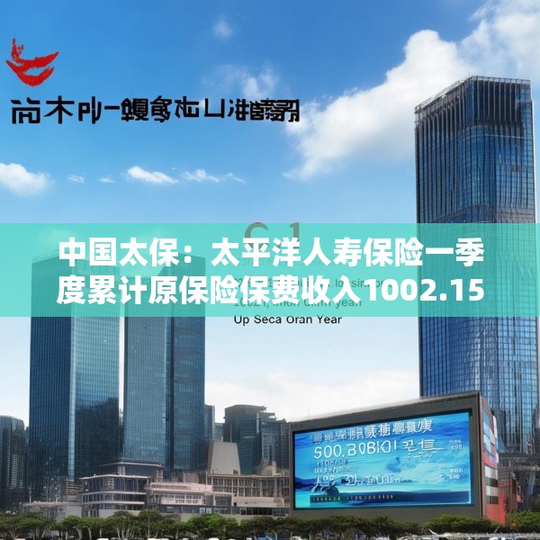 中国太保：太平洋人寿保险一季度累计原保险保费收入1002.15亿元 同比增长9.3%
