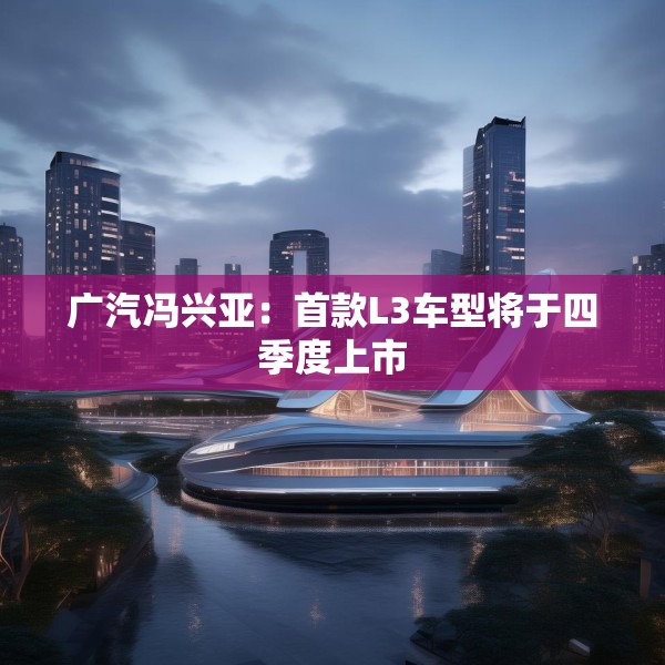 广汽冯兴亚：首款L3车型将于四季度上市