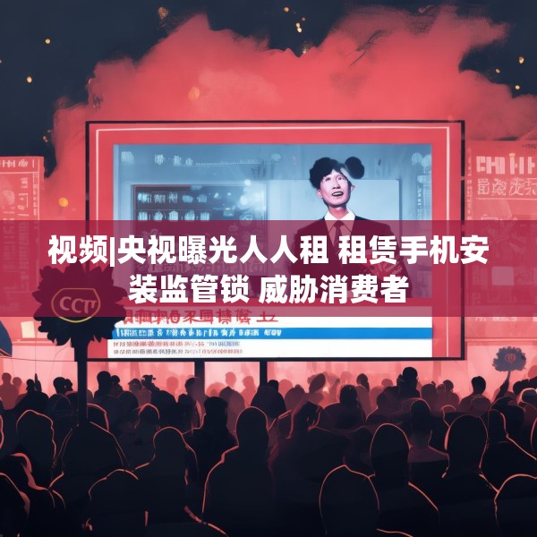 视频|央视曝光人人租 租赁手机安装监管锁 威胁消费者