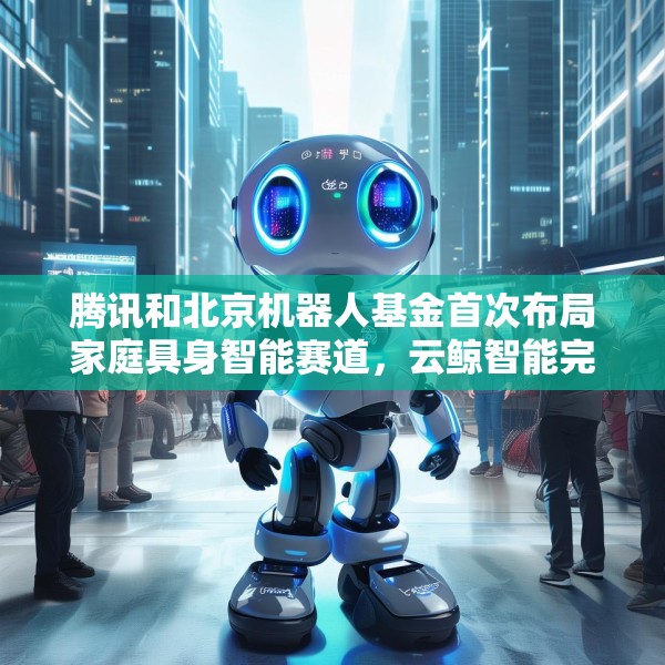 腾讯和北京机器人基金首次布局家庭具身智能赛道，云鲸智能完成1亿美金融资