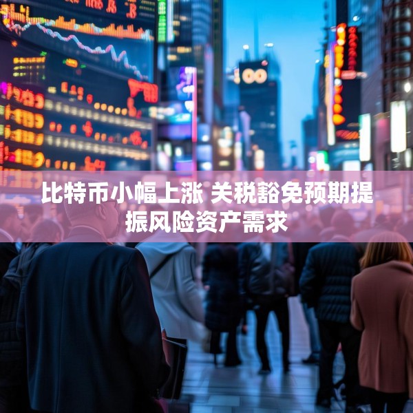 比特币小幅上涨 关税豁免预期提振风险资产需求