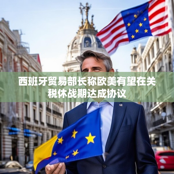 西班牙贸易部长称欧美有望在关税休战期达成协议