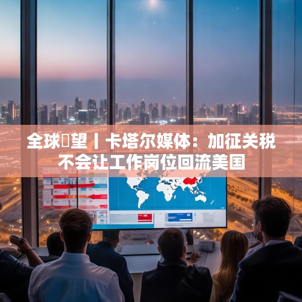 全球瞭望丨卡塔尔媒体：加征关税不会让工作岗位回流美国