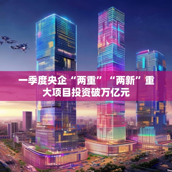 一季度央企“两重”“两新”重大项目投资破万亿元