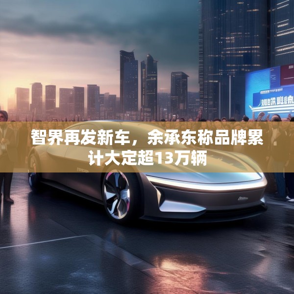 智界再发新车，余承东称品牌累计大定超13万辆