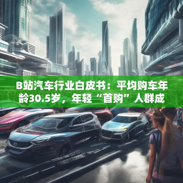 B站汽车行业白皮书：平均购车年龄30.5岁，年轻“首购”人群成车企增量目标
