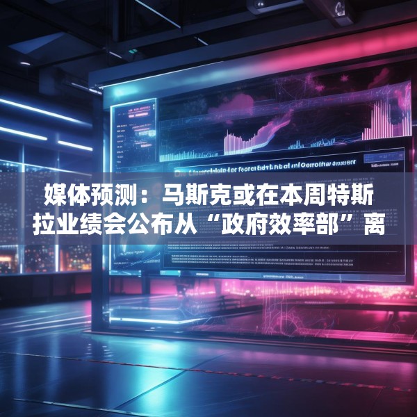 媒体预测：马斯克或在本周特斯拉业绩会公布从“政府效率部”离职日期