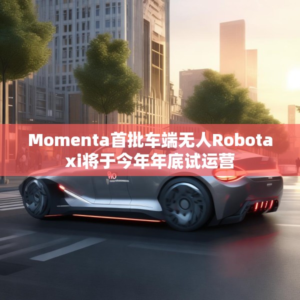 Momenta首批车端无人Robotaxi将于今年年底试运营