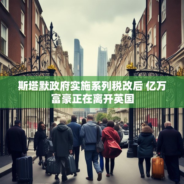 斯塔默政府实施系列税改后 亿万富豪正在离开英国