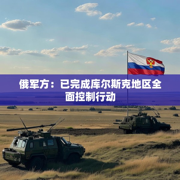 俄军方：已完成库尔斯克地区全面控制行动