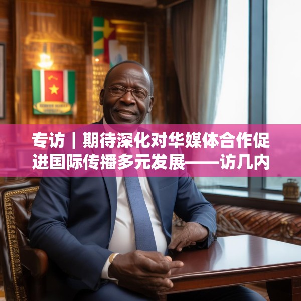 专访｜期待深化对华媒体合作促进国际传播多元发展——访几内亚比绍社会通讯部部长迪亚斯