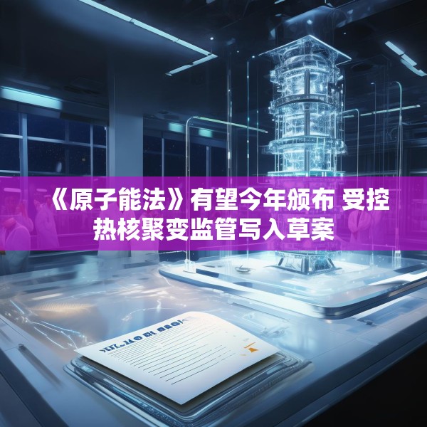 《原子能法》有望今年颁布 受控热核聚变监管写入草案