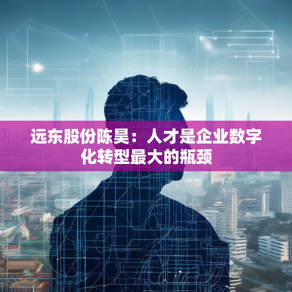 远东股份陈昊：人才是企业数字化转型最大的瓶颈