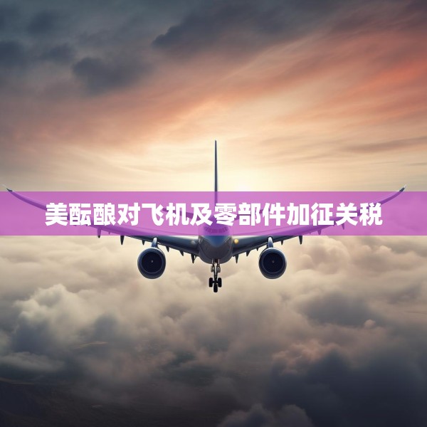 美酝酿对飞机及零部件加征关税