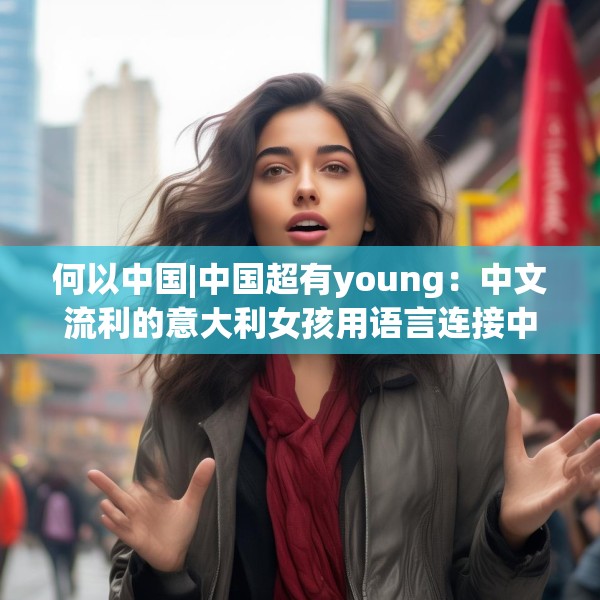 何以中国|中国超有young：中文流利的意大利女孩用语言连接中意文化