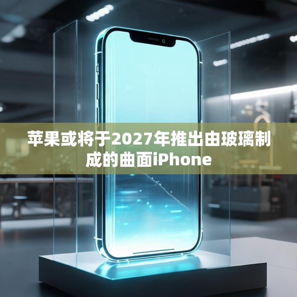 苹果或将于2027年推出由玻璃制成的曲面iPhone