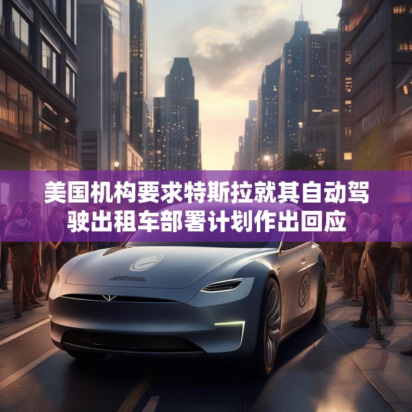 美国机构要求特斯拉就其自动驾驶出租车部署计划作出回应