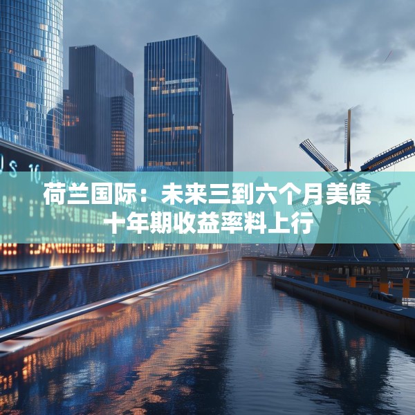 荷兰国际：未来三到六个月美债十年期收益率料上行