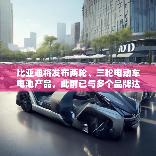 比亚迪将发布两轮、三轮电动车电池产品，此前已与多个品牌达成合作