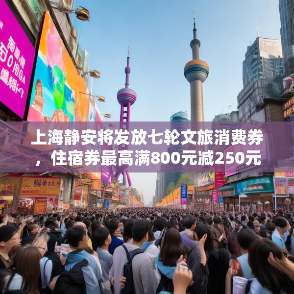 上海静安将发放七轮文旅消费券，住宿券最高满800元减250元