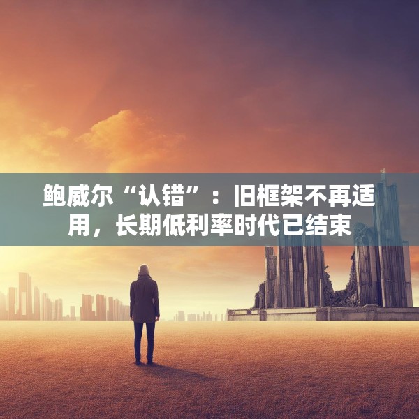 鲍威尔“认错”：旧框架不再适用，长期低利率时代已结束