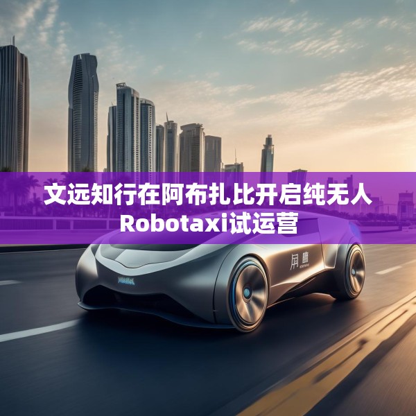 文远知行在阿布扎比开启纯无人Robotaxi试运营