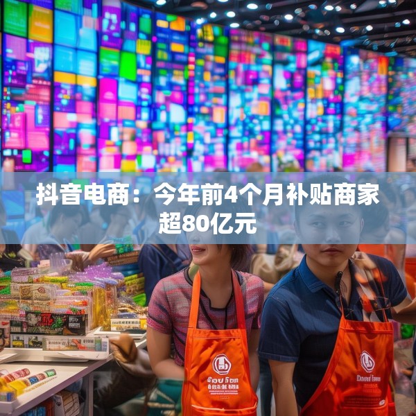 抖音电商：今年前4个月补贴商家超80亿元