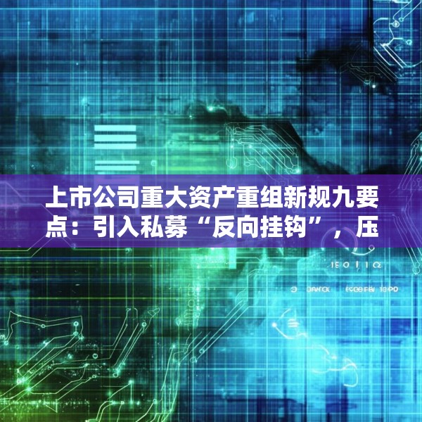 上市公司重大资产重组新规九要点：引入私募“反向挂钩”，压缩审核流程