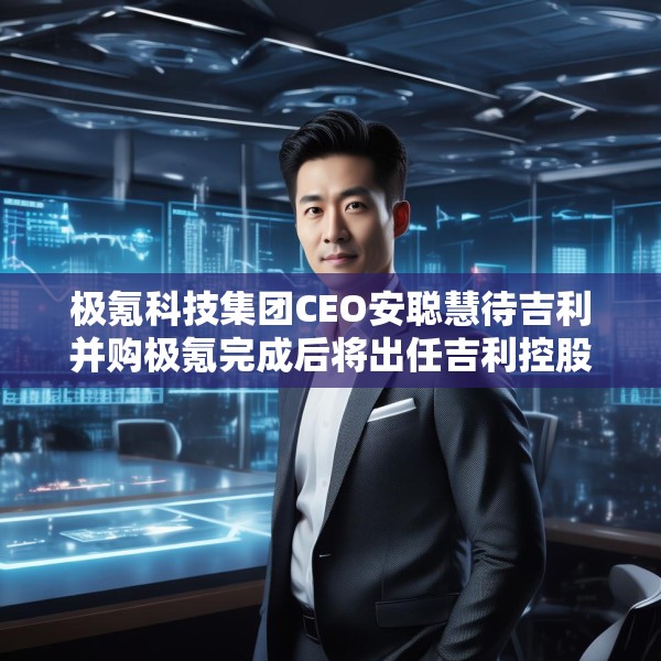 极氪科技集团CEO安聪慧待吉利并购极氪完成后将出任吉利控股集团CEO