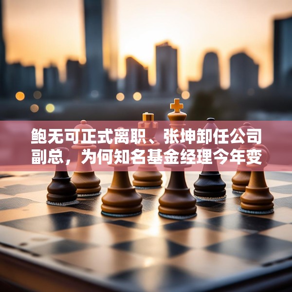 鲍无可正式离职、张坤卸任公司副总，为何知名基金经理今年变动频频？