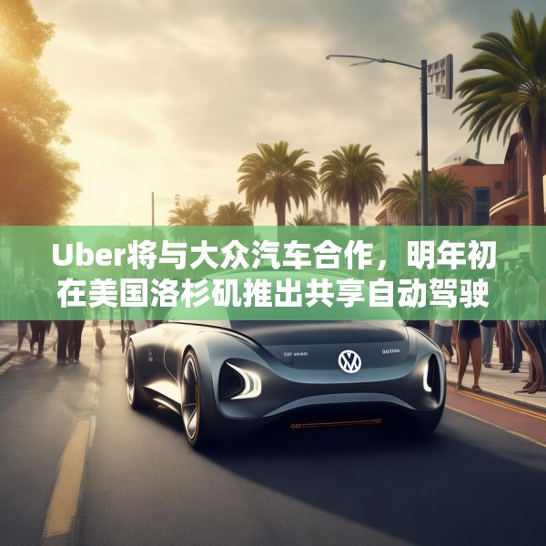 Uber将与大众汽车合作，明年初在美国洛杉矶推出共享自动驾驶服务