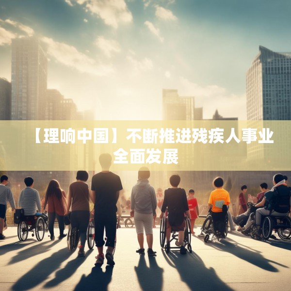 【理响中国】不断推进残疾人事业全面发展