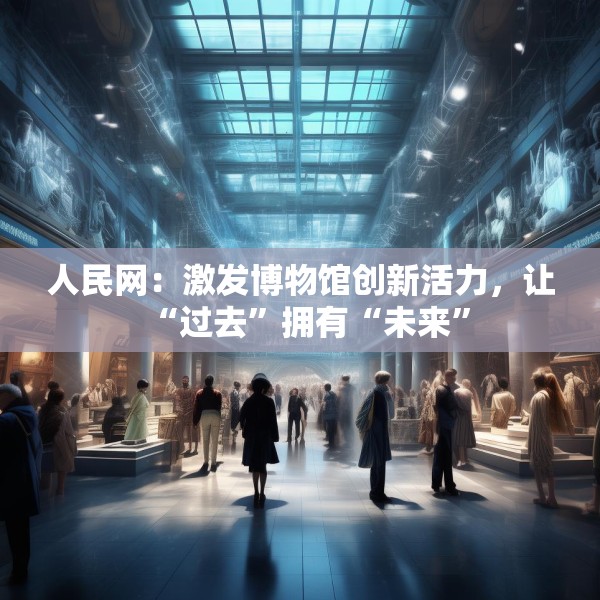人民网：激发博物馆创新活力，让“过去”拥有“未来”