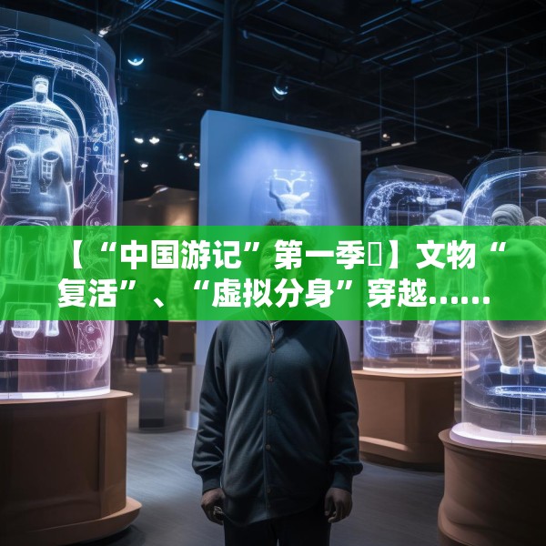 【“中国游记”第一季㉙】文物“复活”、“虚拟分身”穿越……让老外看呆的中国博物馆藏着多少“黑科技”？