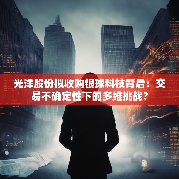光洋股份拟收购银球科技背后：交易不确定性下的多维挑战？