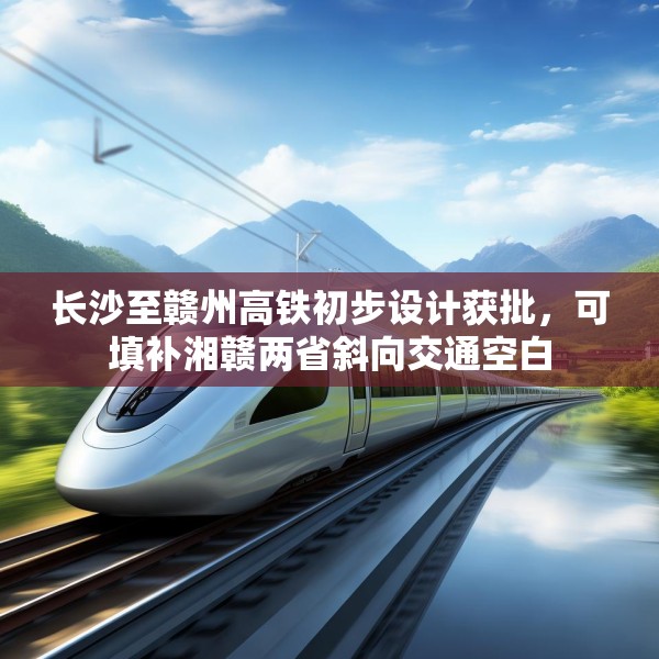 长沙至赣州高铁初步设计获批，可填补湘赣两省斜向交通空白
