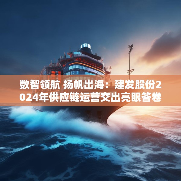 数智领航 扬帆出海：建发股份2024年供应链运营交出亮眼答卷