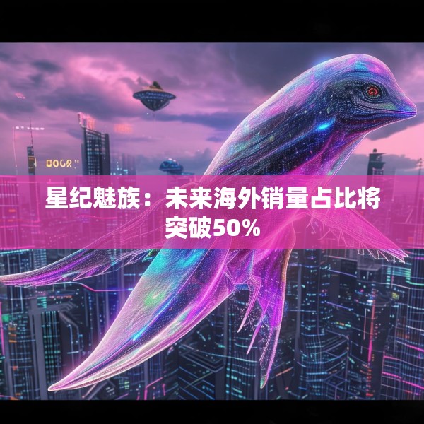 星纪魅族：未来海外销量占比将突破50%