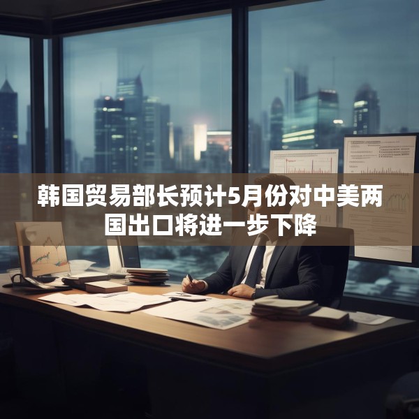 韩国贸易部长预计5月份对中美两国出口将进一步下降