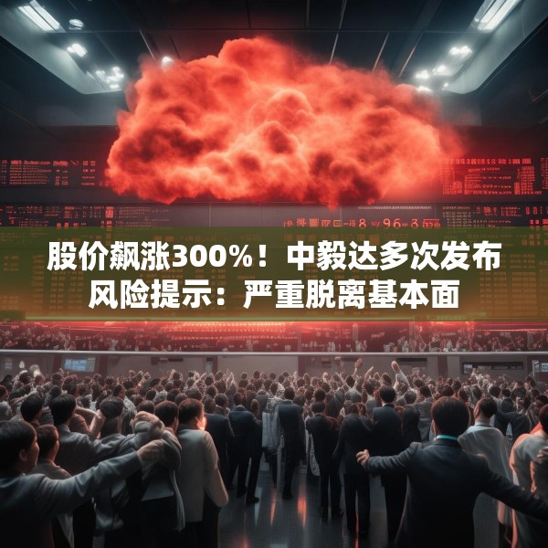 股价飙涨300%！中毅达多次发布风险提示：严重脱离基本面