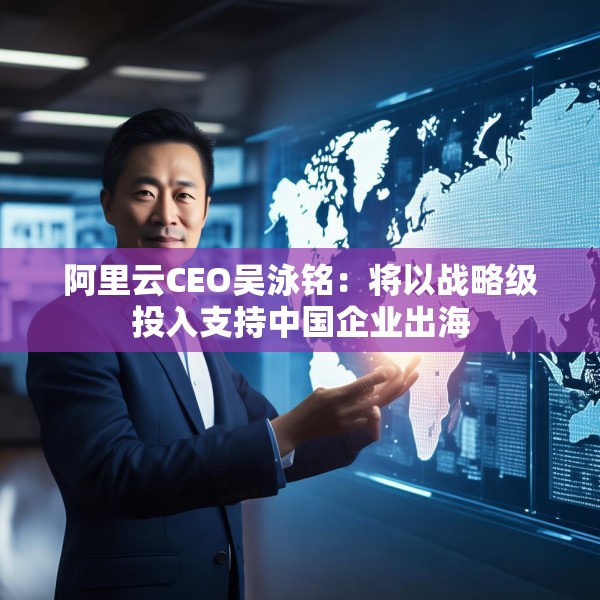 阿里云CEO吴泳铭：将以战略级投入支持中国企业出海