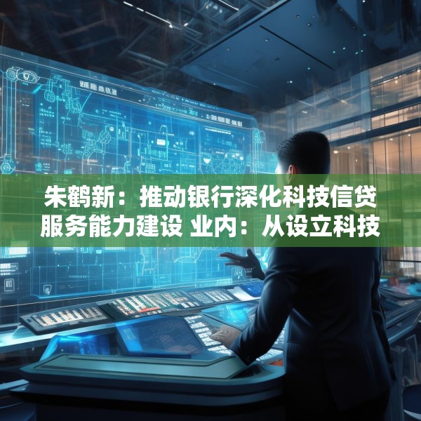 朱鹤新：推动银行深化科技信贷服务能力建设 业内：从设立科技支行、优化考核机制等方面进行部署