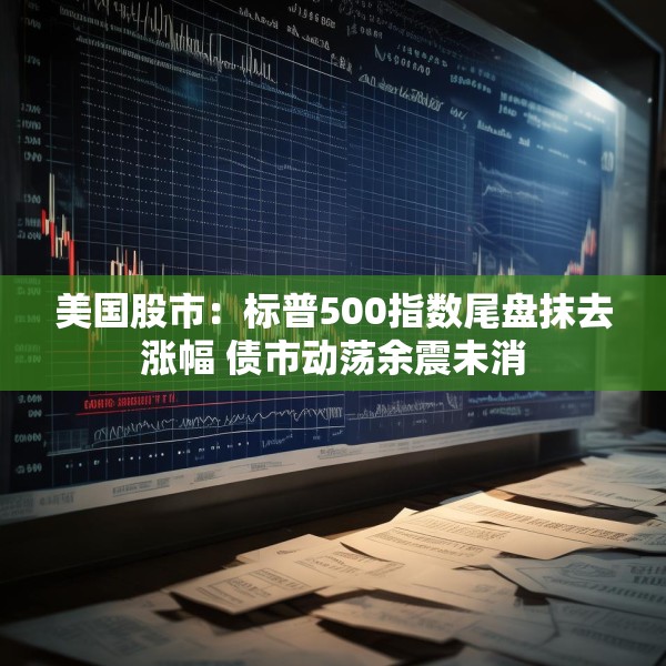 美国股市：标普500指数尾盘抹去涨幅 债市动荡余震未消