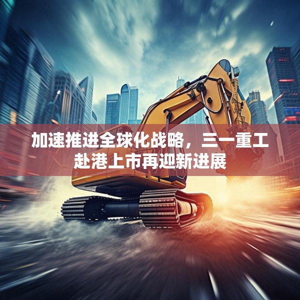 加速推进全球化战略，三一重工赴港上市再迎新进展