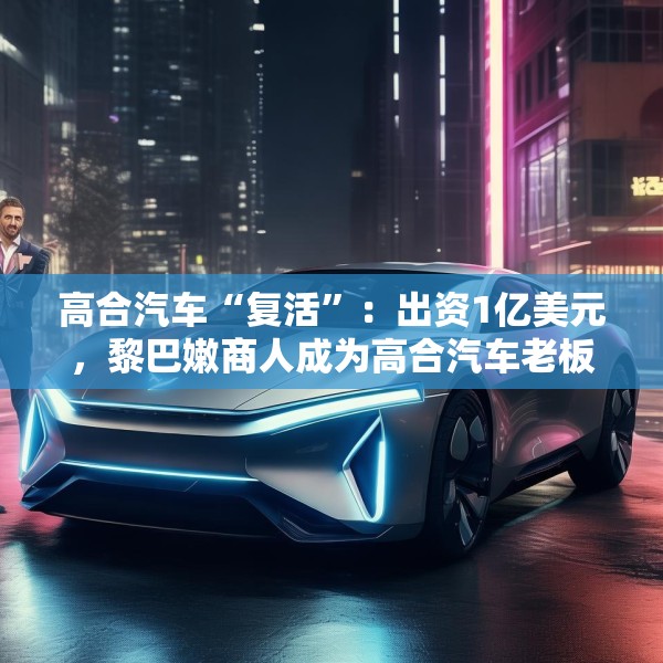 高合汽车“复活”：出资1亿美元，黎巴嫩商人成为高合汽车老板