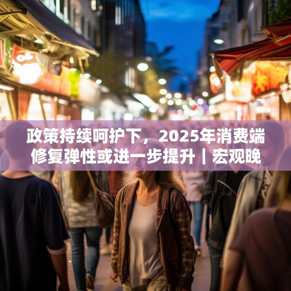 政策持续呵护下，2025年消费端修复弹性或进一步提升｜宏观晚6点