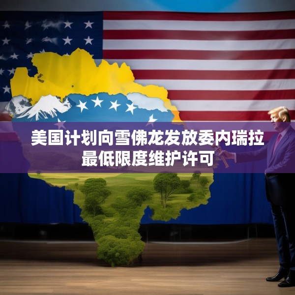 美国计划向雪佛龙发放委内瑞拉最低限度维护许可